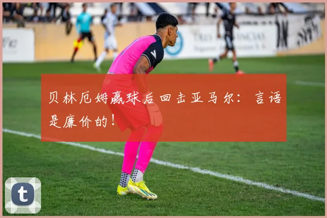 贝林厄姆赢球后回击亚马尔：言语是廉价的！