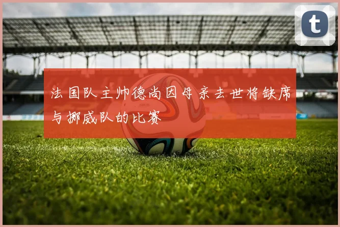 法国队主帅德尚因母亲去世将缺席与挪威队的比赛
